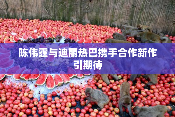 陈伟霆与迪丽热巴携手合作新作引期待