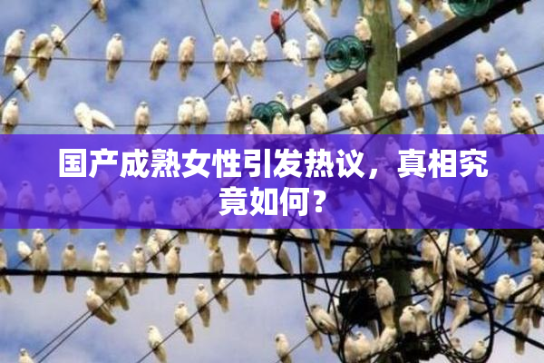 国产成熟女性引发热议，真相究竟如何？