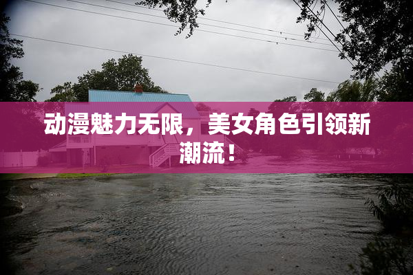 动漫魅力无限，美女角色引领新潮流！