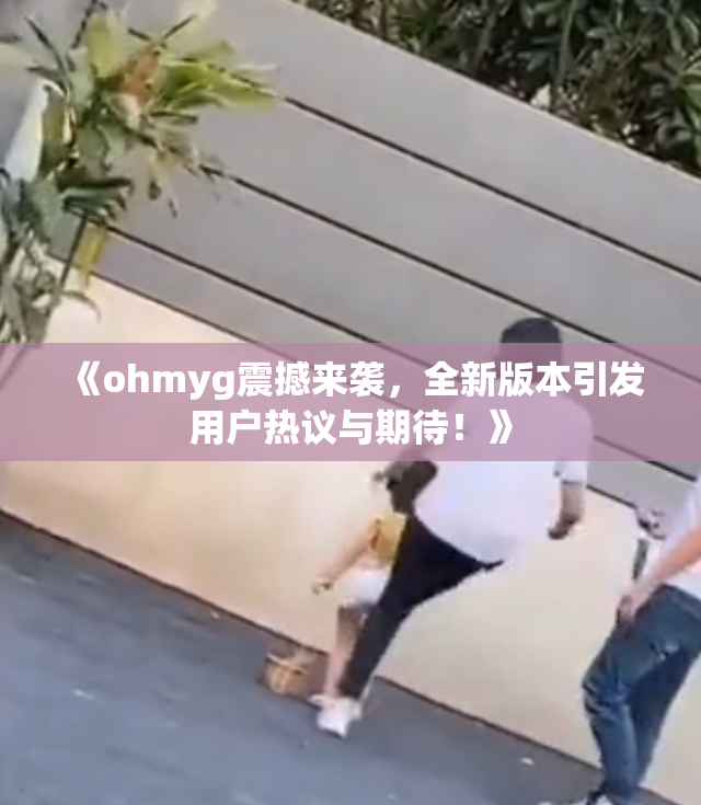 《ohmyg震撼来袭，全新版本引发用户热议与期待！》