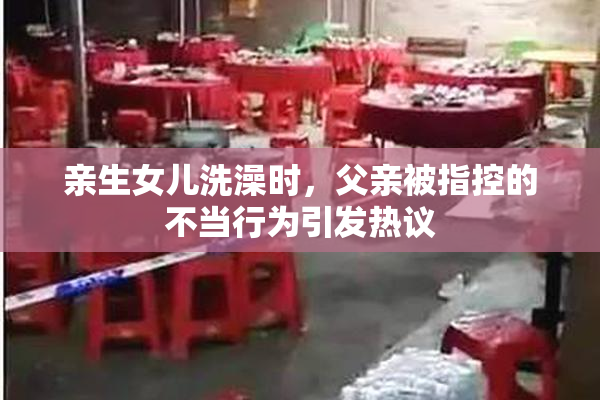 亲生女儿洗澡时，父亲被指控的不当行为引发热议
