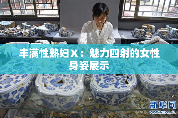 丰满性熟妇Ⅹ：魅力四射的女性身姿展示