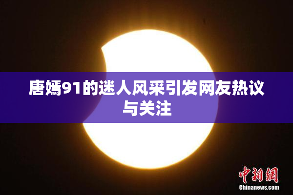 唐嫣91的迷人风采引发网友热议与关注