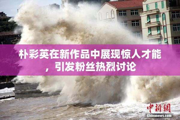 朴彩英在新作品中展现惊人才能，引发粉丝热烈讨论