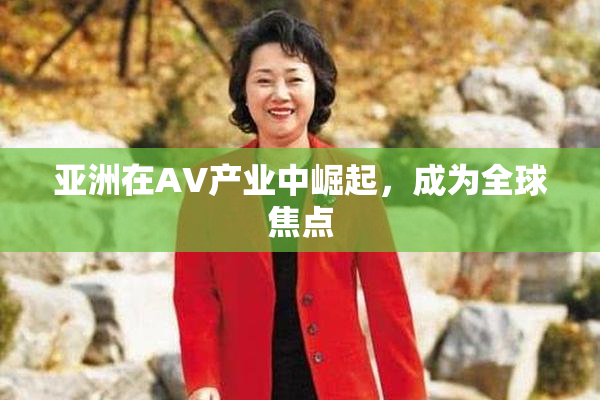 亚洲在AV产业中崛起，成为全球焦点