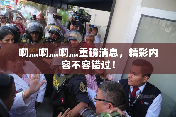 啊灬啊灬啊灬重磅消息，精彩内容不容错过！