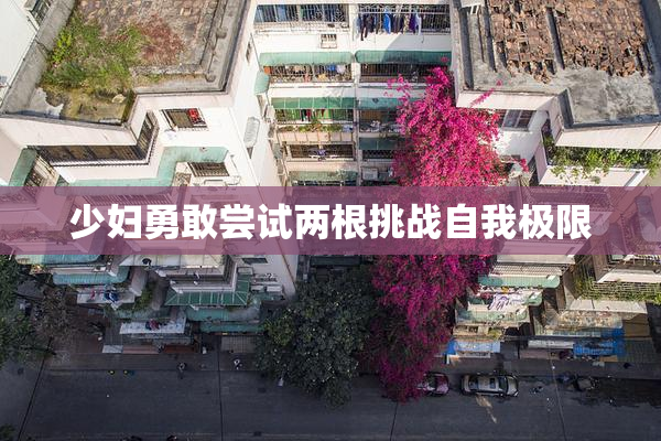 少妇勇敢尝试两根挑战自我极限