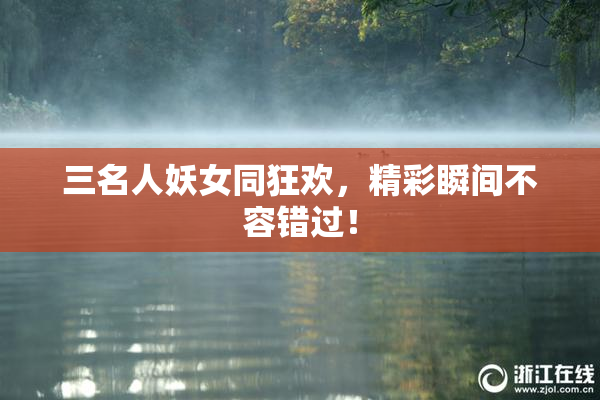 三名人妖女同狂欢，精彩瞬间不容错过！