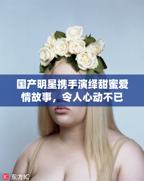 国产明星携手演绎甜蜜爱情故事，令人心动不已