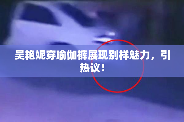 吴艳妮穿瑜伽裤展现别样魅力，引热议！