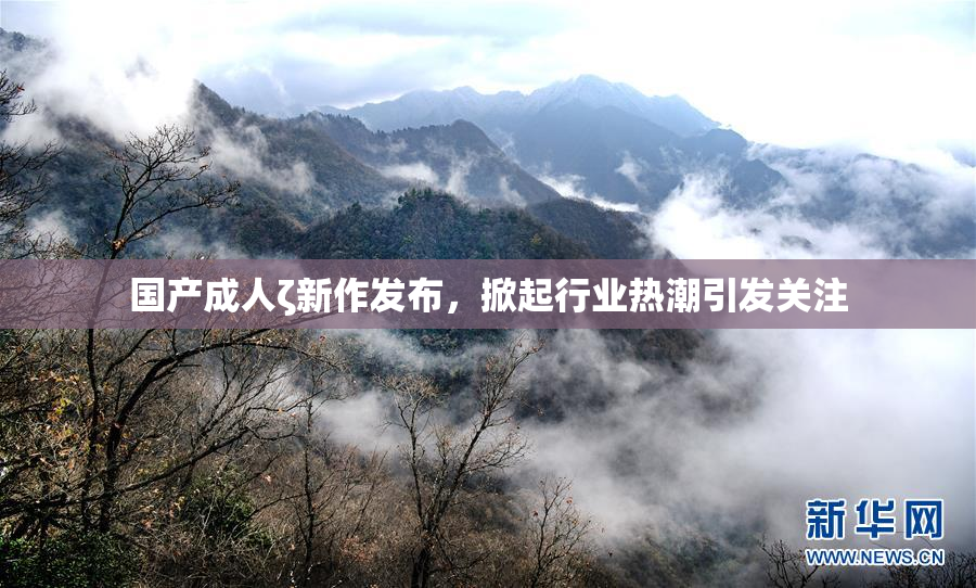 国产成人ζ新作发布，掀起行业热潮引发关注
