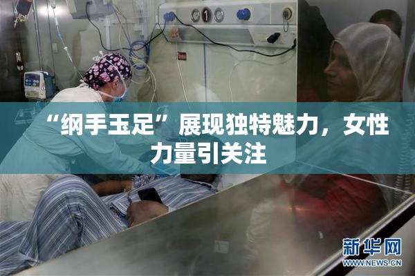 “纲手玉足”展现独特魅力，女性力量引关注