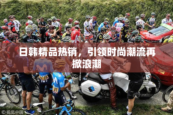 日韩精品热销，引领时尚潮流再掀浪潮