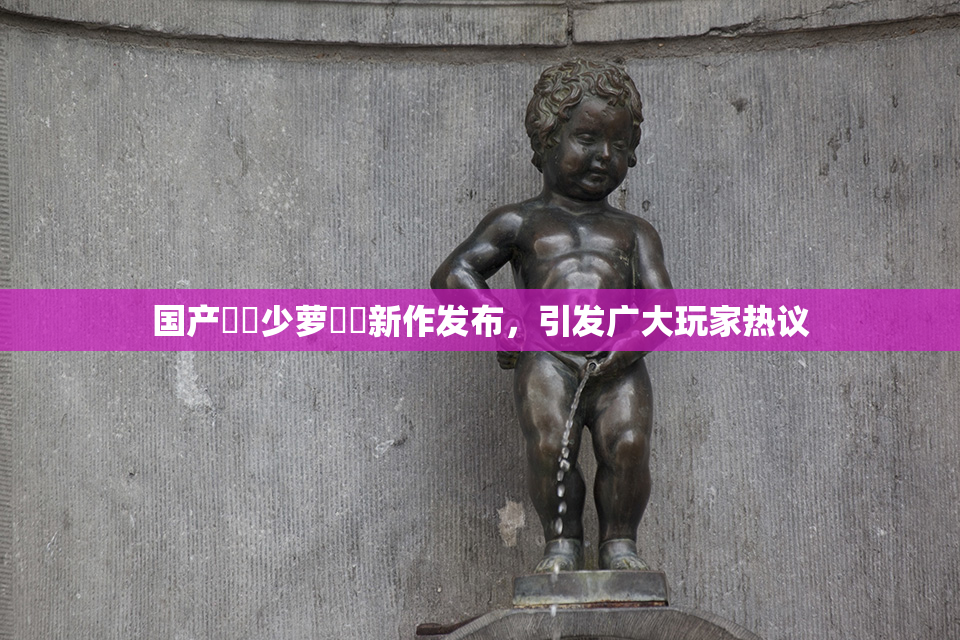 国产❌‌少萝❌‌新作发布，引发广大玩家热议