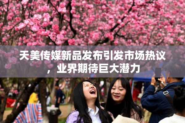 天美传媒新品发布引发市场热议，业界期待巨大潜力