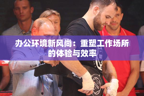 办公环境新风尚：重塑工作场所的体验与效率