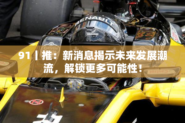 91丨推：新消息揭示未来发展潮流，解锁更多可能性！