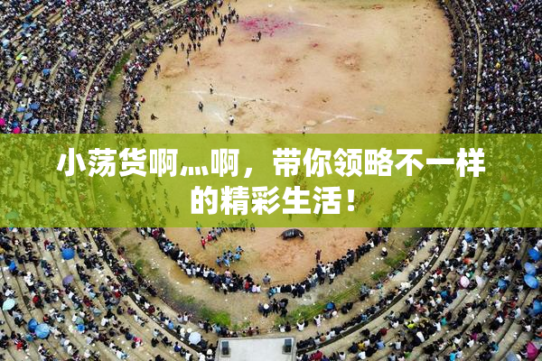 小荡货啊灬啊，带你领略不一样的精彩生活！