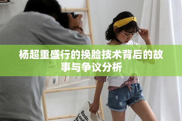 杨超重盛行的换脸技术背后的故事与争议分析