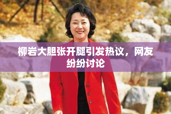 柳岩大胆张开腿引发热议，网友纷纷讨论