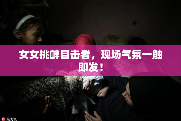 女女挑衅目击者，现场气氛一触即发！