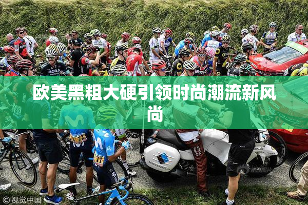 欧美黑粗大硬引领时尚潮流新风尚