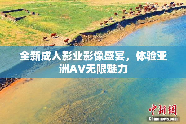全新成人影业影像盛宴，体验亚洲AV无限魅力
