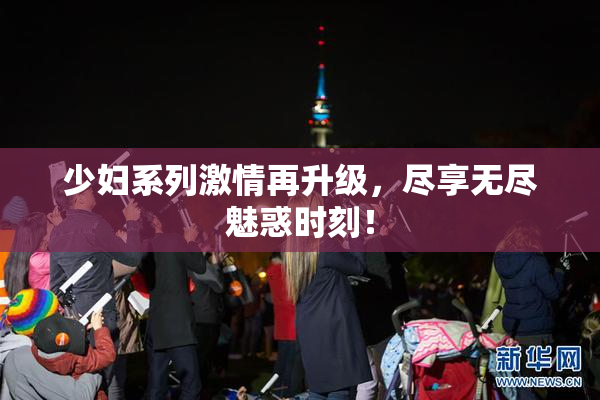 少妇系列激情再升级，尽享无尽魅惑时刻！