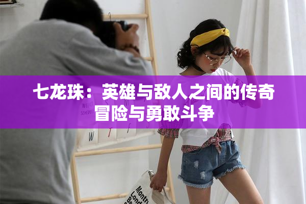 七龙珠：英雄与敌人之间的传奇冒险与勇敢斗争
