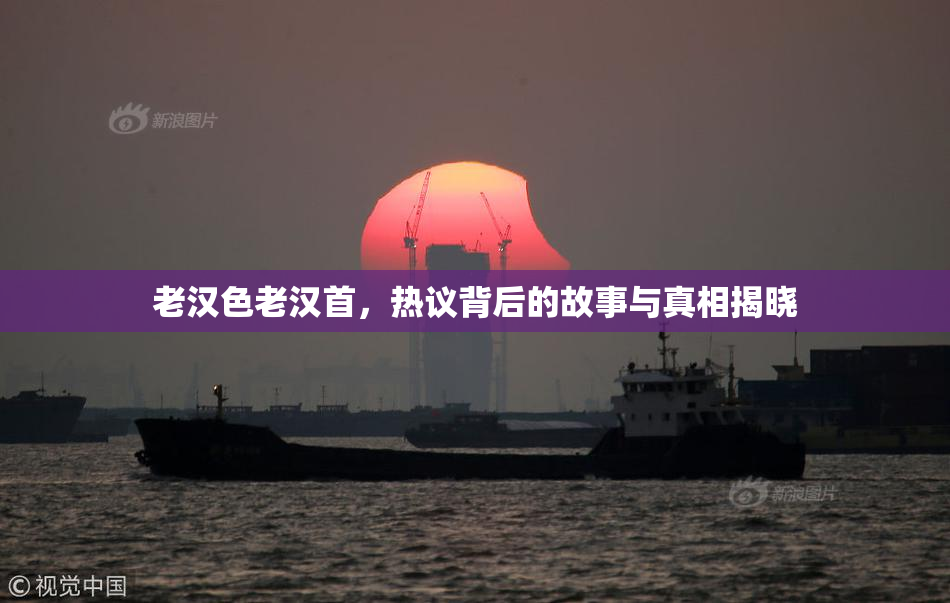 老汉色老汉首，热议背后的故事与真相揭晓