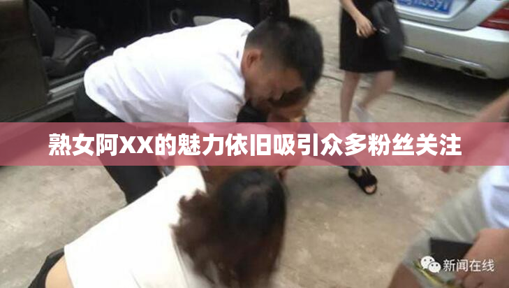 熟女阿XX的魅力依旧吸引众多粉丝关注