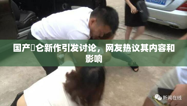 国产婬仑新作引发讨论，网友热议其内容和影响