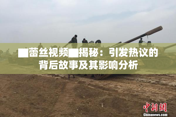 ▇蕾丝视频▇揭秘：引发热议的背后故事及其影响分析