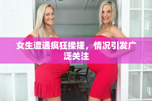 女生遭遇疯狂揉搓，情况引发广泛关注