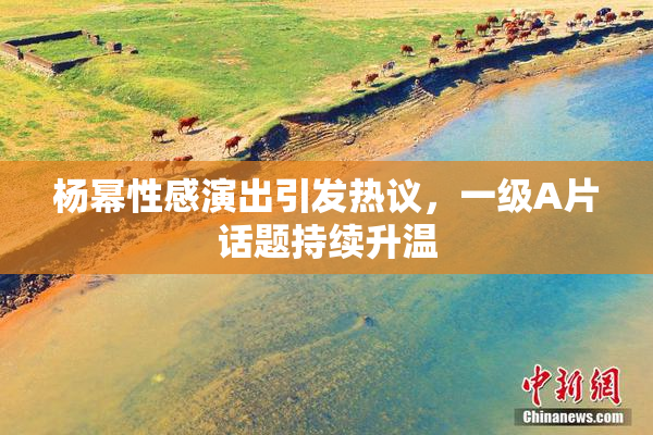 杨幂性感演出引发热议，一级A片话题持续升温