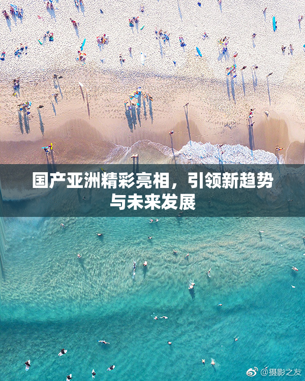 国产亚洲精彩亮相，引领新趋势与未来发展