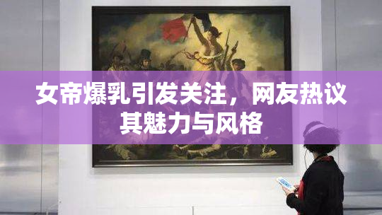 女帝爆乳引发关注，网友热议其魅力与风格