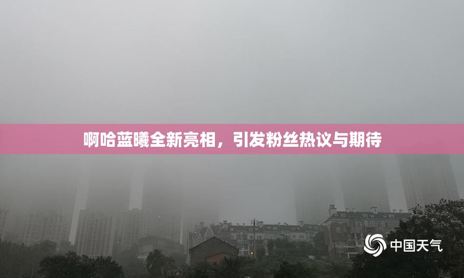 啊哈蓝曦全新亮相，引发粉丝热议与期待