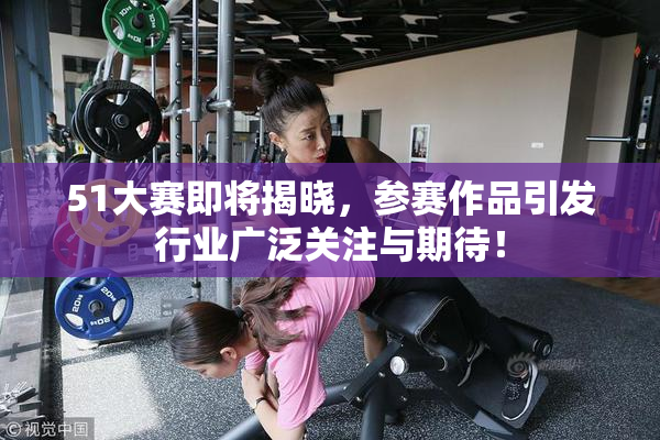 51大赛即将揭晓，参赛作品引发行业广泛关注与期待！