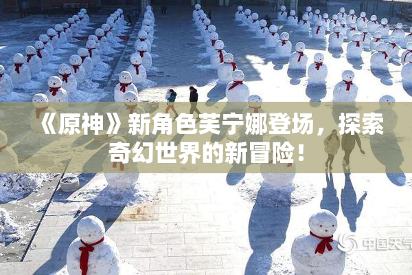 《原神》新角色芙宁娜登场，探索奇幻世界的新冒险！