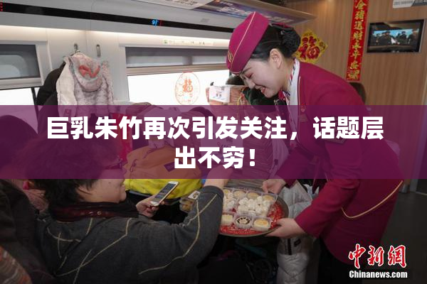 巨乳朱竹再次引发关注，话题层出不穷！