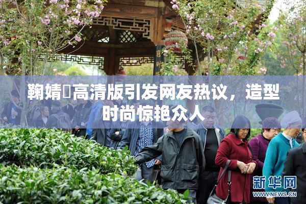 鞠婧祎高清版引发网友热议，造型时尚惊艳众人