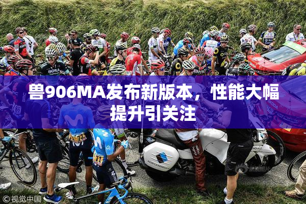 兽906MA发布新版本，性能大幅提升引关注
