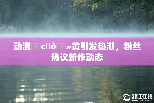 动漫❌‌c‌🐻黄引发热潮，粉丝热议新作动态