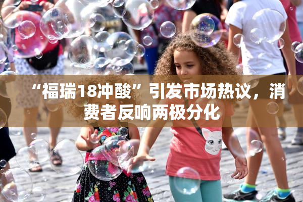 “福瑞18冲酸”引发市场热议，消费者反响两极分化