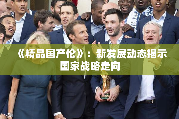 《精品国产伦》：新发展动态揭示国家战略走向