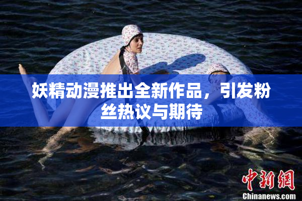 妖精动漫推出全新作品，引发粉丝热议与期待
