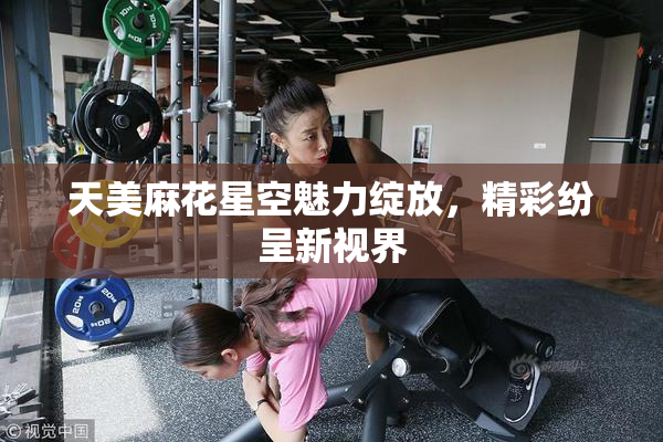 天美麻花星空魅力绽放，精彩纷呈新视界