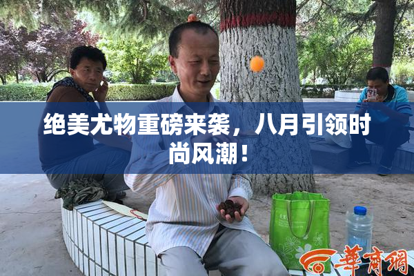 绝美尤物重磅来袭，八月引领时尚风潮！