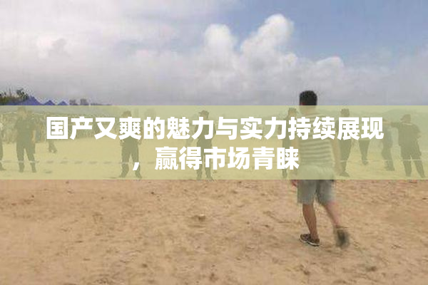 国产又爽的魅力与实力持续展现，赢得市场青睐